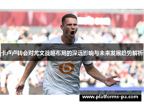 卡卢卢转会对尤文战略布局的深远影响与未来发展趋势解析