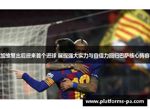 加维复出后迎来首个进球 展现强大实力与自信力回归巴萨核心阵容
