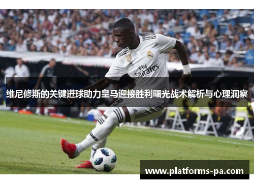 维尼修斯的关键进球助力皇马迎接胜利曙光战术解析与心理洞察