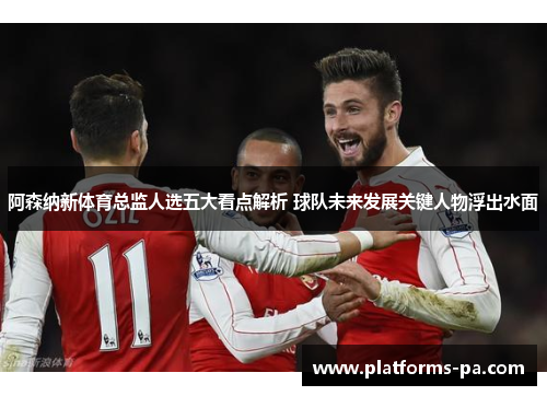 阿森纳新体育总监人选五大看点解析 球队未来发展关键人物浮出水面