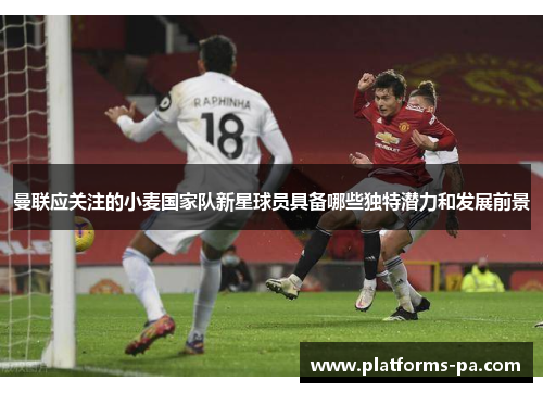 曼联应关注的小麦国家队新星球员具备哪些独特潜力和发展前景