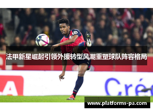 法甲新星崛起引领外援转型风潮重塑球队阵容格局