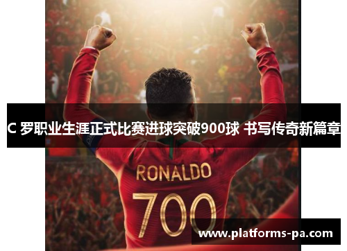 C 罗职业生涯正式比赛进球突破900球 书写传奇新篇章